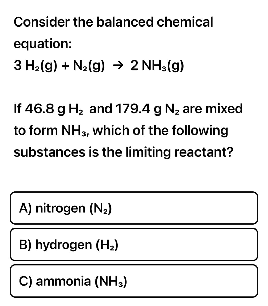 Consider the balanced chemical
equation:
3 H2(g) + N2(g) → 2 NH3(g)
If 46.8 g H2 and 179.4 g N2 are mixed
to form NH3, which of the following
substances is the limiting reactant?
A) nitrogen (N2)
B) hydrogen (H2)
C) ammonia (NH3)
