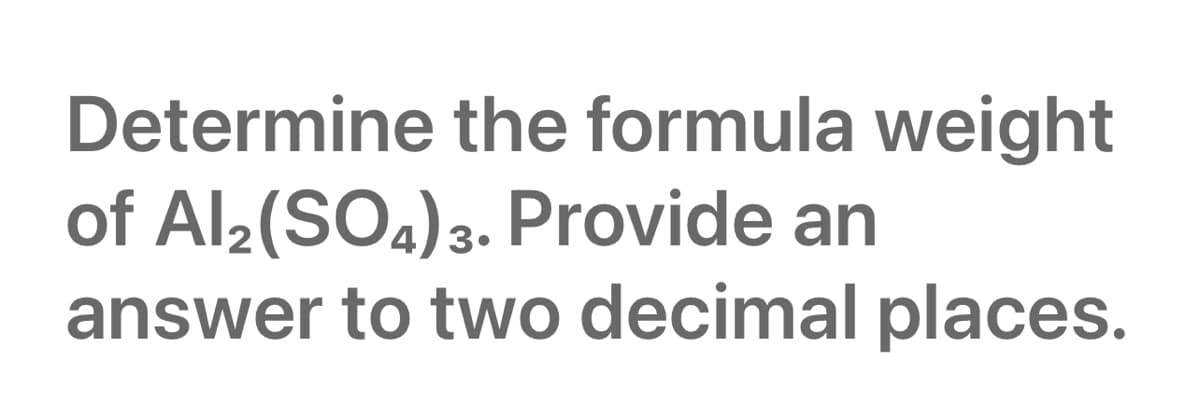 Determine the formula weight
of Al2(SO4)3. Provide an
answer to two decimal places.
