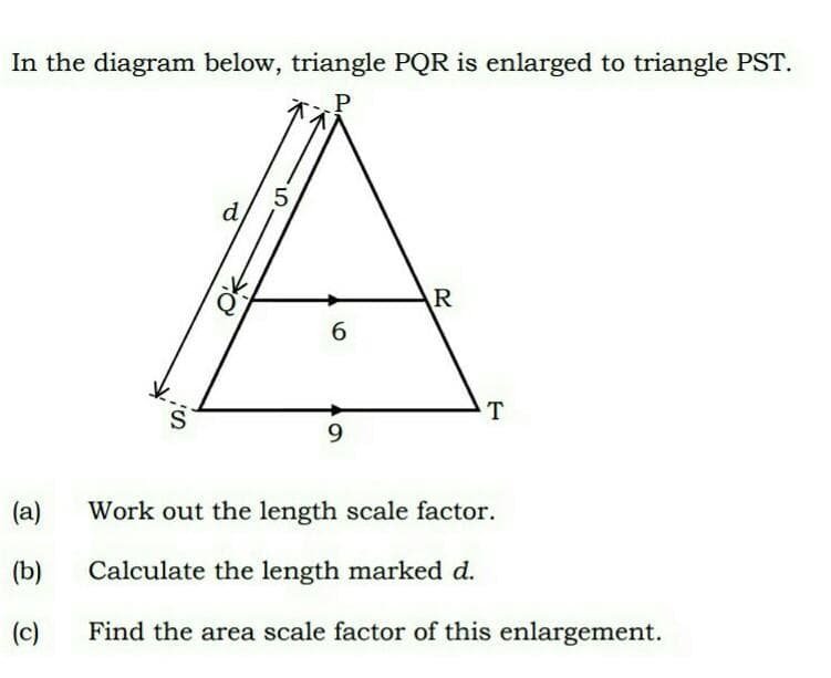 In the diagram below, triangle PQR is enlarged to triangle PST.
5,
d
R
6.
T
9.
(a)
Work out the length scale factor.
(b)
Calculate the length marked d.
(c)
Find the area scale factor of this enlargement.
