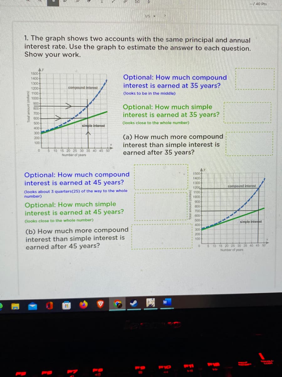 40 Pts
1. The graph shows two accounts with the same principal and annual
interest rate. Use the graph to estimate the answer to each question.
Show your work.
AY
1500
1400
1300-
1200-
Optional: How much compound
interest is earned at 35 years?
compound interest
1100
(looks to be in the middle)
1000-
900-
800-
700+
600
Optional: How much simple
interest is earned at 35 years?
50-
(looks close to the whole number)
111
simple interest
400-
300
(a) How much more compound
interest than simple interest is
earned after 35 years?
200
100-
5 10 15 20 25 30 35 40 45 50
Number of years
Optional: How much compound
interest is earned at 45 years?
1500
1400
300-
1200
1100-
compound interest
(looks about 3 quarters(25) of the way to the whole
number)
Optional: How much simple
interest is earned at 45 years?
B00
(looks close to the whole number)
500-
simple interest
(b) How much more compound
interest than simple interest is
earned after 45 years?
300
200
100-
35 40 45 50
Number of yers
网
COUA
F10
11
44
Total amount (dollars)
