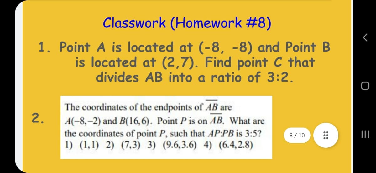 Classwork (Homework #8)
1. Point A is located at (-8, -8) and Point B
is located at (2,7). Find point C that
divides AB into a ratio of 3:2.
The coordinates of the endpoints of AB are
2.
A(-8,–2) and B(16,6). Point P is on AB, What are
the coordinates of point P, such that AP:PB is 3:5?
1) (1,1) 2) (7,3) 3) (9.6,3.6) 4) (6.4,2.8)
8 / 10
III
:::

