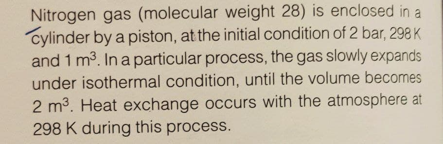 Nitrogen gas (molecular weight 28) is enclosed in a
cylinder by a piston, at the initial condition of 2 bar, 298 K
and 1 m3. In a particular process, the gas slowly expands
under isothermal condition, until the volume becomes
2 m3. Heat exchange occurs with the atmosphere at
298 K during this process.
