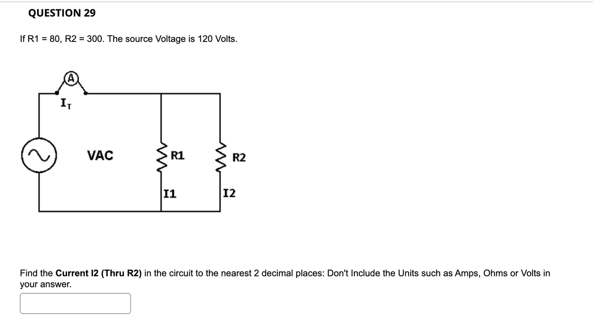 QUESTION 29
If R1 = 80, R2 = 300. The source Voltage is 120 Volts.
I,
VAC
R1
R2
11
12
Find the Current 12 (Thru R2) in the circuit to the nearest 2 decimal places: Don't Include the Units such as Amps, Ohms or Volts in
your answer.
