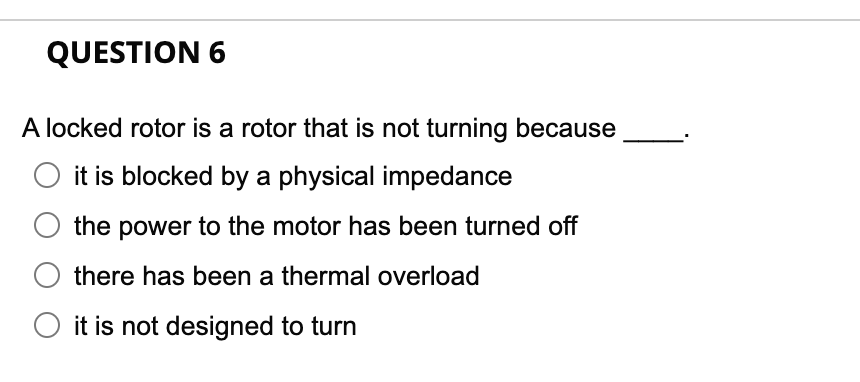 QUESTION 6
A locked rotor is a rotor that is not turning because
O it is blocked by a physical impedance
the power to the motor has been turned off
there has been a thermal overload
it is not designed to turn
