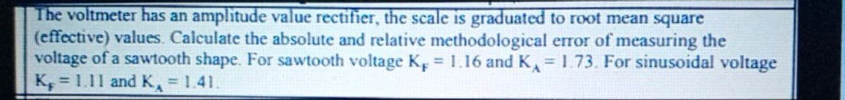 The voltmeter has an amplitude value rectifier, the scale is graduated to root mean square
(effective) values. Calculate the absolute and relative methodological error of measuring the
voltage of a sawtooth shape. For sawtooth voltage K, 1.16 andK = 1.73. For sinusoidal voltage
K, = 1.11 and K, = 1.41.
