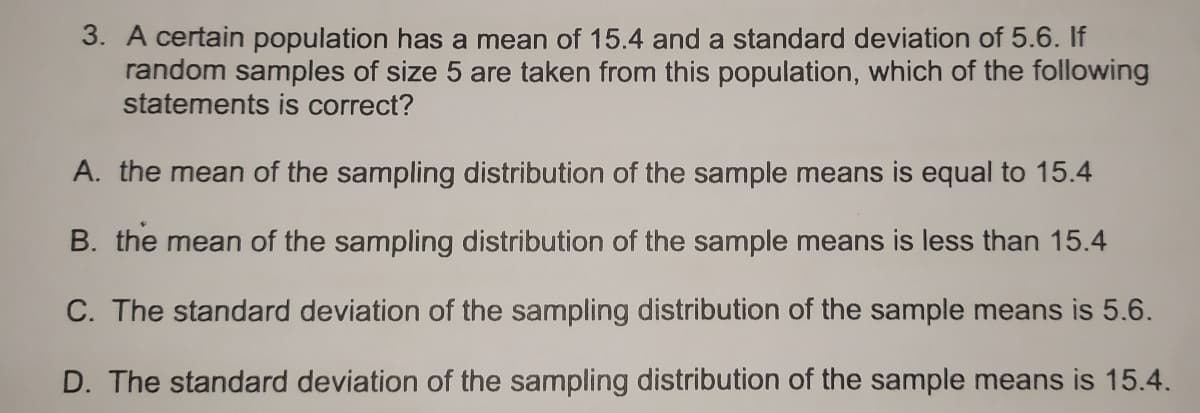 3. A certain population has a mean of 15.4 and a standard deviation of 5.6. If
random samples of size 5 are taken from this population, which of the following
statements is correct?
A. the mean of the sampling distribution of the sample means is equal to 15.4
B. the mean of the sampling distribution of the sample means is less than 15.4
C. The standard deviation of the sampling distribution of the sample means is 5.6.
D. The standard deviation of the sampling distribution of the sample means is 15.4.
