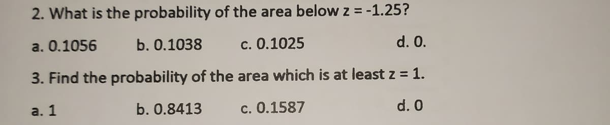 2. What is the probability of the area below z = -1.25?
a. 0.1056
b. 0.1038
c. 0.1025
d. 0.
3. Find the probability of the area which is at least z = 1.
a. 1
b. 0.8413
c. 0.1587
d. 0
