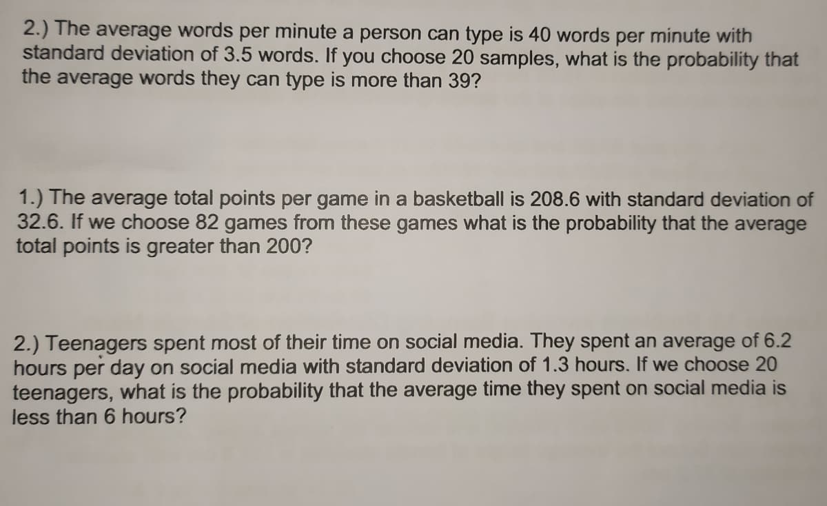 2.) The average words per minute a person can type is 40 words per minute with
standard deviation of 3.5 words. If you choose 20 samples, what is the probability that
the average words they can type is more than 39?
1.) The average total points per game in a basketball is 208.6 with standard deviation of
32.6. If we choose 82 games from these games what is the probability that the average
total points is greater than 200?
2.) Teenagers spent most of their time on social media. They spent an average of 6.2
hours per day on social media with standard deviation of 1.3 hours. If we choose 20
teenagers, what is the probability that the average time they spent on social media is
less than 6 hours?
