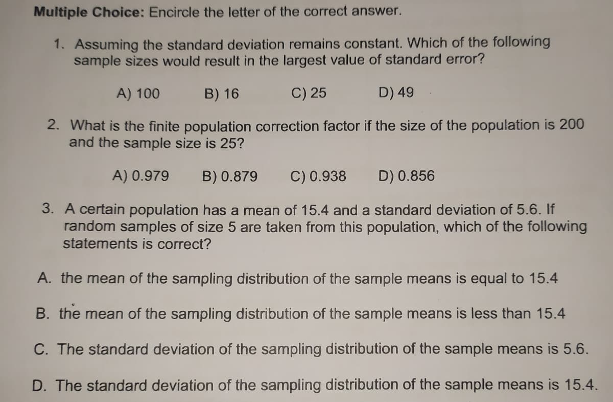 Multiple Choice: Encircle the letter of the correct answer.
1. Assuming the standard deviation remains constant. Which of the following
sample sizes would result in the largest value of standard error?
A) 100
B) 16
C) 25
D) 49
2. What is the finite population correction factor if the size of the population is 200
and the sample size is 25?
A) 0.979
B) 0.879
C) 0.938
D) 0.856
3. A certain population has a mean of 15.4 and a standard deviation of 5.6. If
random samples of size 5 are taken from this population, which of the following
statements is correct?
A. the mean of the sampling distribution of the sample means is equal to 15.4
B. the mean of the sampling distribution of the sample means is less than 15.4
C. The standard deviation of the sampling distribution of the sample means is 5.6.
D. The standard deviation of the sampling distribution of the sample means is 15.4.
