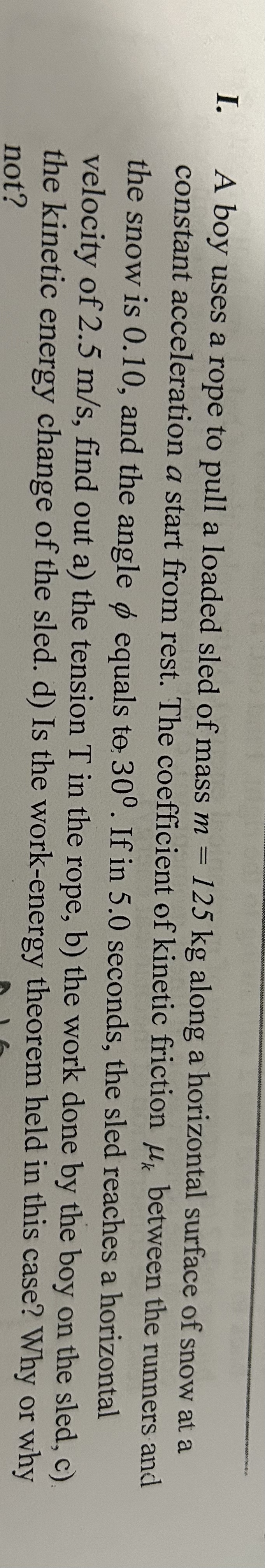 I. A boy uses a rope to pull a loaded sled of mass m = 125 kg along a horizontal surface of snow at a
constant acceleration a start from rest. The coefficient of kinetic friction μ between the runners and
the snow is 0.10, and the angle o equals to 30°. If in 5.0 seconds, the sled reaches a horizontal
velocity of 2.5 m/s, find out a) the tension T in the rope, b) the work done by the boy on the sled, c)
the kinetic energy change of the sled. d) Is the work-energy theorem held in this case? Why or why
not?