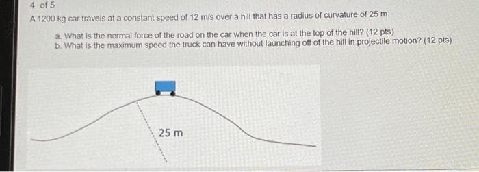 4 of 5
A 1200 kg car travels at a constant speed of 12 m/s over a hill that has a radius of curvature of 25 m.
a. What is the normal force of the road on the car when the car is at the top of the hill? (12 pts)
b. What is the maximum speed the truck can have without launching off of the hill in projectile motion? (12 pts)
25 m
