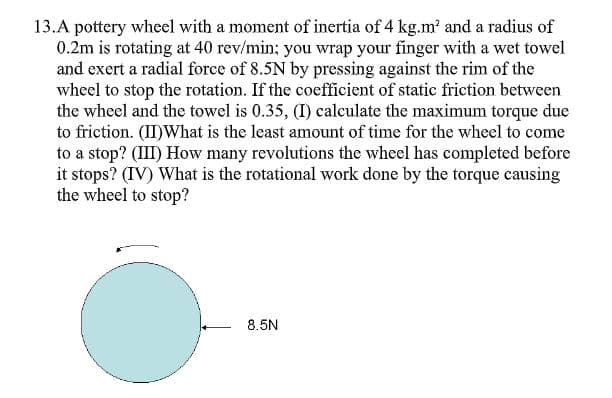 13.A pottery wheel with a moment of inertia of 4 kg.m and a radius of
0.2m is rotating at 40 rev/min; you wrap your finger with a wet towel
and exert a radial force of 8.5N by pressing against the rim of the
wheel to stop the rotation. If the coefficient of static friction between
the wheel and the towel is 0.35, (I) calculate the maximum torque due
to friction. (I)What is the least amount of time for the wheel to come
to a stop? (III) How many revolutions the wheel has completed before
it stops? (IV) What is the rotational work done by the torque causing
the wheel to stop?
8.5N
