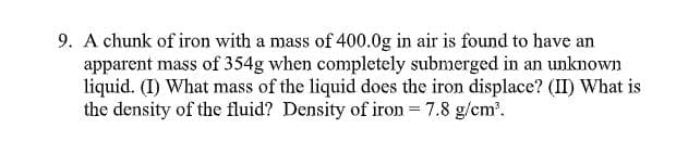 9. A chunk of iron with a mass of 400.0g in air is found to have an
apparent mass of 354g when completely submerged in an unknown
liquid. (I) What mass of the liquid does the iron displace? (II) What is
the density of the fluid? Density of iron = 7.8 g/cm.
