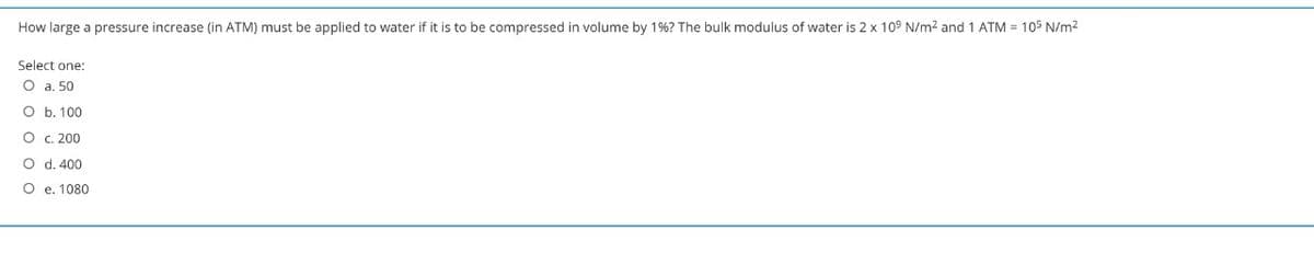 How large a pressure increase (in ATM) must be applied to water if it is to be compressed in volume by 1%? The bulk modulus of water is 2 x 109 N/m2 and 1 ATM = 105 N/m2
Select one:
O a. 50
O b. 100
O . 200
O d. 400
O e. 1080
