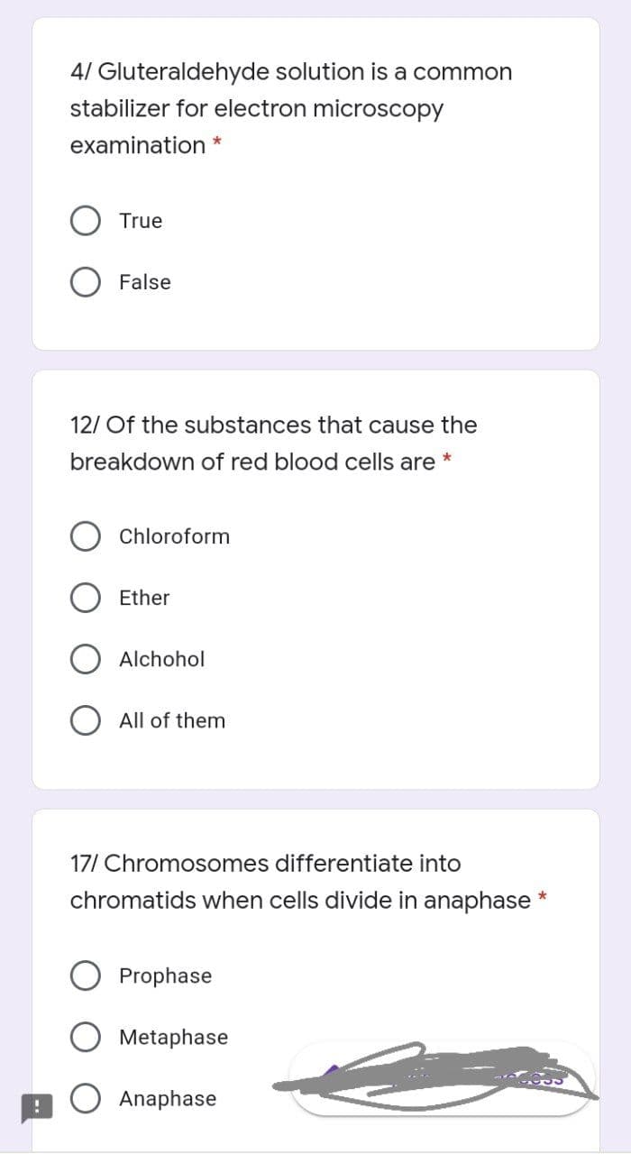 4/ Gluteraldehyde solution is a common
stabilizer for electron microscopy
examination *
True
False
12/ Of the substances that cause the
breakdown of red blood cells are
Chloroform
Ether
Alchohol
O All of them
17/ Chromosomes differentiate into
chromatids when cells divide in anaphase
Prophase
Metaphase
O Anaphase
