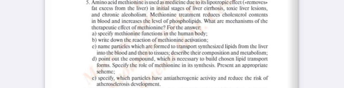 5. Amino acid methionine is used as medicine due to its lipotropic effect («removes
fat excess from the liver) in initial stages of liver cirrhosis, toxic liver lesions,
and chronic alcoholism. Methionine treatment reduces cholesterol contents
in blood and inereases the level of phospholipids. What are mechanisms of the
therapeutic effeet of methionine? For the answer:
a) specify methionine functions in the human body;
b) write down the reaction of methionine activation;
c) name particles which are formed to transport synthesized lipids from the liver
into the blood and then to tissues; describe their composition and metabolism;
d) point out the compound, which is necessary to build chosen lipid transport
forms. Specify the role of methionine in its synthesis. Present an appropriate
scheme;
c) specify, which particles have antiatherogenic activity and reduce the risk of
atherosclerosis development.
