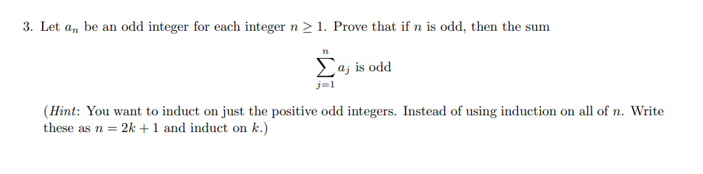 3. Let a, be an odd integer for each integer n > 1. Prove that if n is odd, then the sum
Laj is odd
j=1
(Hint: You want to induct on just the positive odd integers. Instead of using induction on all of n. Write
these as n = 2k +1 and induct on k.)
