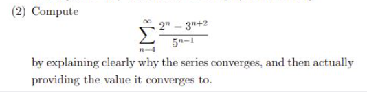 (2) Compute
2" - 3n+2
5n-1
by explaining clearly why the series converges, and then actually
providing the value it converges to.
8WI
