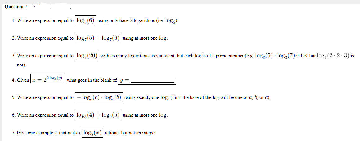 Question 7
1. Write an expression equal to log;(6) using only base-2 logarithms (i.e. log;).
2. Write an expression equal to log7(5) + log-(6) |using at most one log.
3. Write an expression equal to log3(20) with as many logarithms as you want, but each log is of a prime number (e.g. log, (5) · log3(7) is OK but log (2 - 2 · 3) is
not).
4. Given a = 22 log3 (9) what goes in the blank of y
5. Write an expression equal to
log, (c) · log. (b) using exactly one log. (hint: the base of the log will be one of a, b, or c)
6. Write an expression equal to log3(4) + log9(5) |using at most one log.
7. Give one example x that makes log (x) rational but not an integer
