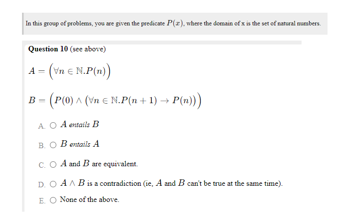 In this group of problems, you are given the predicate P(x), where the domain of x is the set of natural numbers.
Question 10 (see above)
A = (vn e N.P(n))
B = (P(0) ^ (vn e N.P(n + 1) →
P(n)))
A. O A entails B
B. O B entails A
C. O A and B are equivalent.
D. O AA B is a contradiction (ie, A and B can't be true at the same time).
E. O None of the above.
