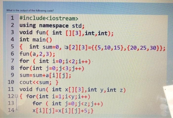 What is the output of the following code?
1
2 using namespace std;
3 void fun(int [][3],int,int);
4 int main()
#include<iostream>
5 { int sum=0, a[2][3]={{5,10,15}, {20,25,30}};
6 fun (a,2,3);
7 for (int i=0; i<2; i++)
for(int j = 0; j<3; j++)
sum=sum+a[i][j];
8
9
10 cout<<sum; }
11 void fun( int x[][3], int y,int z)
12
13
14
{ for(int i=1;i<y; i++)
for (int j = 0; j<z; j++)
x[i][j]=x[i][j]+5;}