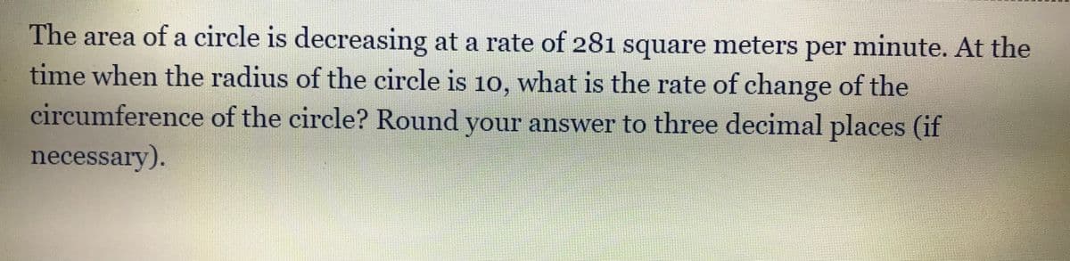 The area of a circle is decreasing at a rate of 281 square meters per minute. At the
time when the radius of the circle is 10, what is the rate of change of the
circumference of the circle? Round your answer to three decimal places (if
necessary).
