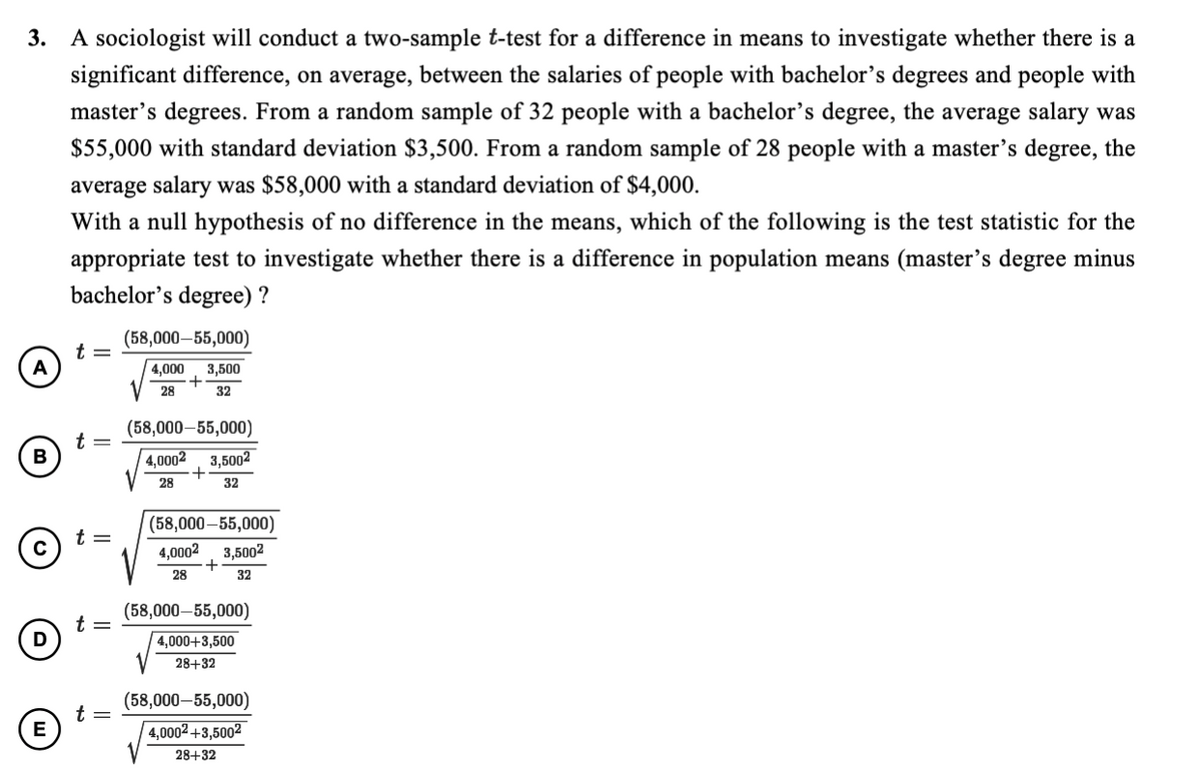 3.
A sociologist will conduct a two-sample t-test for a difference in means to investigate whether there is a
significant difference, on average, between the salaries of people with bachelor's degrees and people with
master's degrees. From a random sample of 32 people with a bachelor’s degree, the average salary was
$55,000 with standard deviation $3,500. From a random sample of 28 people with a master's degree, the
average salary was $58,000 with a standard deviation of $4,000.
With a null hypothesis of no difference in the means, which of the following is the test statistic for the
appropriate test to investigate whether there is a difference in population means (master's degree minus
bachelor's degree) ?
(58,000–55,000)
A
3,500
+
28
4,000
32
(58,000–55,000)
B
4,0002
3,5002
28
32
(58,000–55,000)
t =
3,5002
+
28
4,0002
32
(58,000–55,000)
| 4,000+3,500
28+32
(58,000–55,000)
t
E
| 4,0002 +3,5002
28+32
