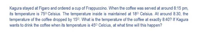 Kagura stayed at Figaro and ordered a cup of Frappuccino. When the coffee was served at around 8:15 pm,
its temperature is 75° Celsius. The temperature inside is maintained at 180 Celsius. At around 8:30, the
temperature of the coffee dropped by 150. What is the temperature of the coffee at exactly 8:40? If Kagura
wants to drink the coffee when its temperature is 450 Celcius, at what time will this happen?

