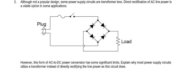 2. Although not a popular design, some power supply circuits are transformer less. Direct rectification of AC line power is
a viable option in some applications:
Plug
Load
However, this form of AC-to-DC power conversion has some significant limits. Explain why most power supply circuits
utilize a transformer instead of directly rectifying the line power as this circuit does.
