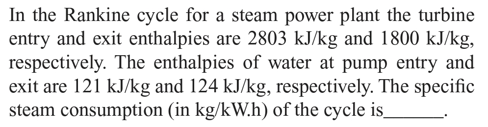 In the Rankine cycle for a steam power plant the turbine
entry and exit enthalpies are 2803 kJ/kg and 1800 kJ/kg,
respectively. The enthalpies of water at pump entry and
exit are 121 kJ/kg and 124 kJ/kg, respectively. The specific
steam consumption (in kg/kW.h) of the cycle is_
