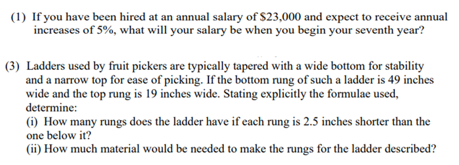 (1) If you have been hired at an annual salary of $23,000 and expect to receive annual
increases of 5%, what will your salary be when you begin your seventh year?
(3) Ladders used by fruit pickers are typically tapered with a wide bottom for stability
and a narrow top for ease of picking. If the bottom rung of such a ladder is 49 inches
wide and the top rung is 19 inches wide. Stating explicitly the formulae used,
determine:
(i) How many rungs does the ladder have if each rung is 2.5 inches shorter than the
one below it?
(ii) How much material would be needed to make the rungs for the ladder described?
