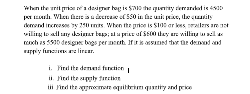 When the unit price of a designer bag is $700 the quantity demanded is 4500
per month. When there is a decrease of $50 in the unit price, the quantity
demand increases by 250 units. When the price is $100 or less, retailers are not
willing to sell any designer bags; at a price of $600 they are willing to sell as
much as 5500 designer bags per month. If it is assumed that the demand and
supply functions are linear.
i. Find the demand function
ii. Find the supply function
iii. Find the approximate equilibrium quantity and price
