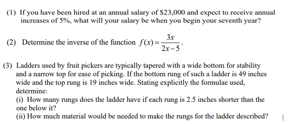 (1) If you have been hired at an annual salary of $23,000 and expect to receive annual
increases of 5%, what will your salary be when you begin your seventh year?
3x
(2) Determine the inverse of the function f(x)=
2x–5
(3) Ladders used by fruit pickers are typically tapered with a wide bottom for stability
and a narrow top for ease of picking. If the bottom rung of such a ladder is 49 inches
wide and the top rung is 19 inches wide. Stating explicitly the formulae used,
determine:
(i) How many rungs does the ladder have if each rung is 2.5 inches shorter than the
one below it?
(ii) How much material would be needed to make the rungs for the ladder described?
