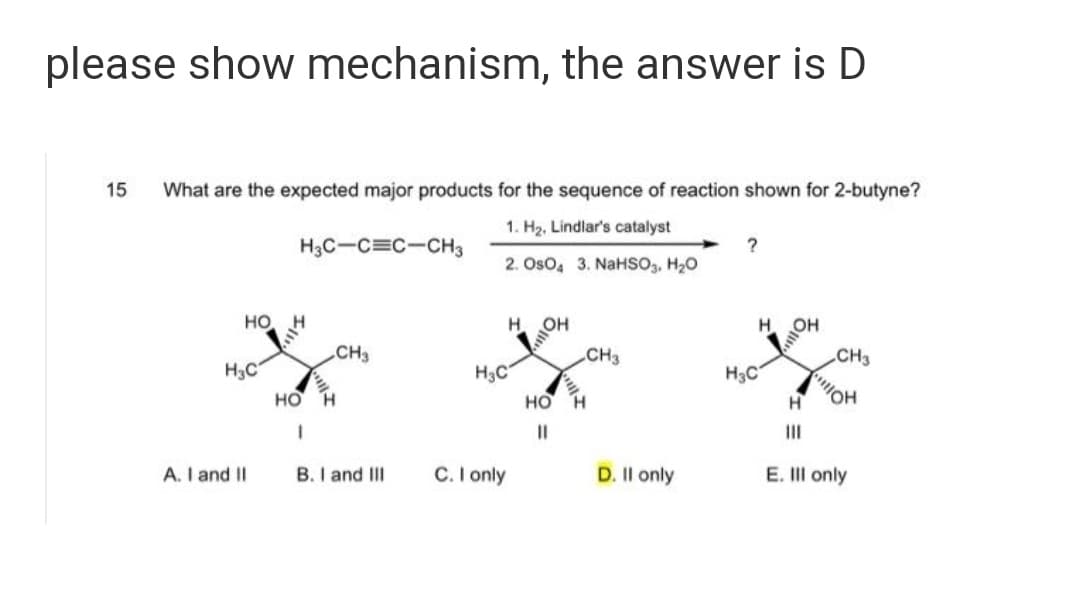 please show mechanism, the answer is D
15
What are the expected major products for the sequence of reaction shown for 2-butyne?
1. H2, Lindlar's catalyst
H3C-C=C-CH3
?
2. Oso, 3. NaHSo,, H20
MOH
CH3
но
H.
CH3
CH3
H3C
H3C
но н
H3C
но
II
II
A. I and II
B. I and III
C. I only
D. Il only
E. III only
