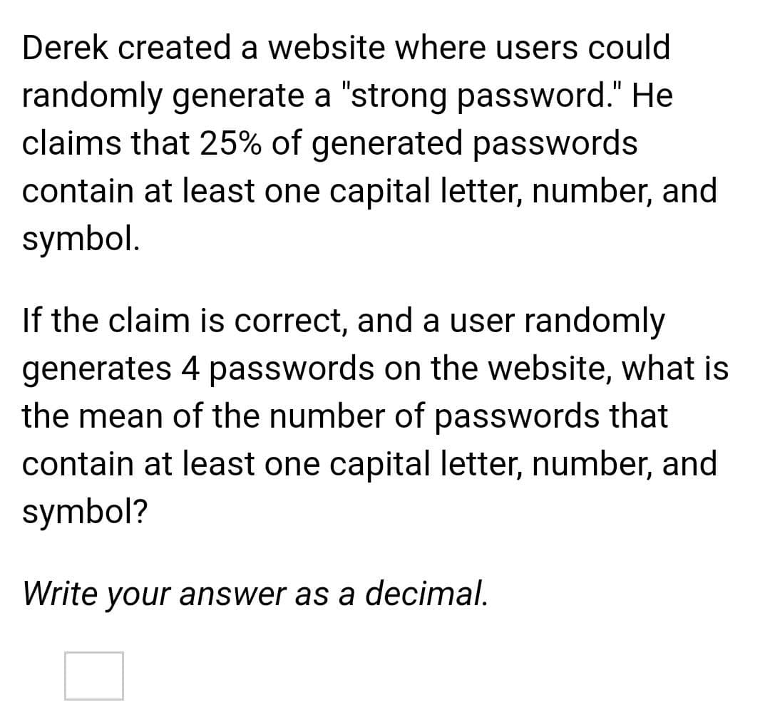 Derek created a website where users could
randomly generate a "strong password." He
claims that 25% of generated passwords
contain at least one capital letter, number, and
symbol.
If the claim is correct, and a user randomly
generates 4 passwords on the website, what is
the mean of the number of passwords that
contain at least one capital letter, number, and
symbol?
Write your answer as a decimal.
