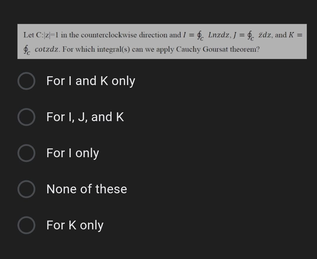 Let C:z|=1 in the counterclockwise direction and I = $. Lnzdz, J = $. zdz, and K =
%3D
$. cotzdz. For which integral(s) can we apply Cauchy Goursat theorem?
For I and K only
For I, J, and K
For I only
None of these
For K only
