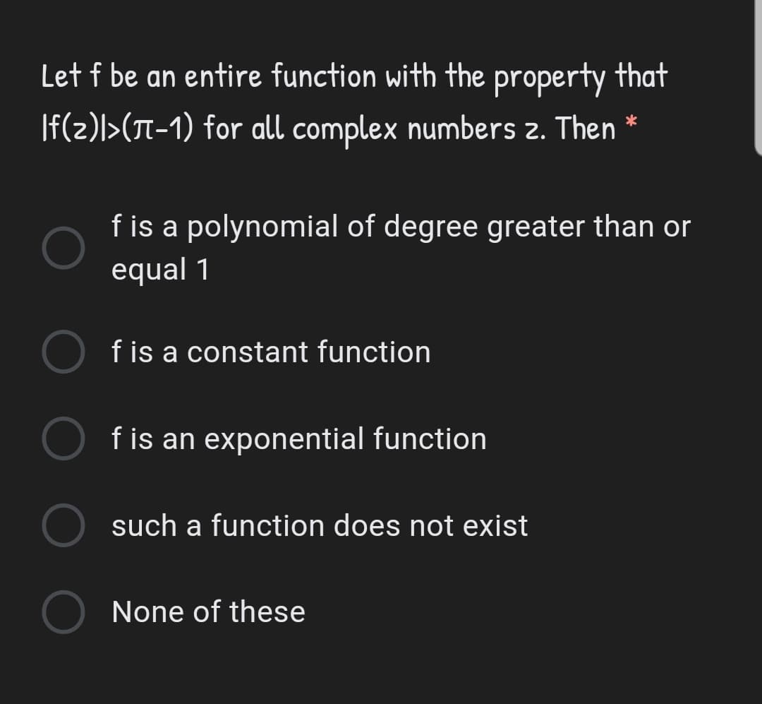 Let f be an entire function with the property that
|f(z)l>(T-1) for all complex numbers z. Then *
f is a polynomial of degree greater than or
equal 1
f is a constant function
f is an exponential function
such a function does not exist
None of these
