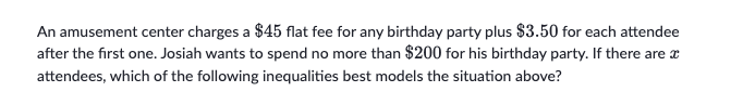 An amusement center charges a $45 flat fee for any birthday party plus $3.50 for each attendee
after the first one. Josiah wants to spend no more than $200 for his birthday party. If there are a
attendees, which of the following inequalities best models the situation above?
