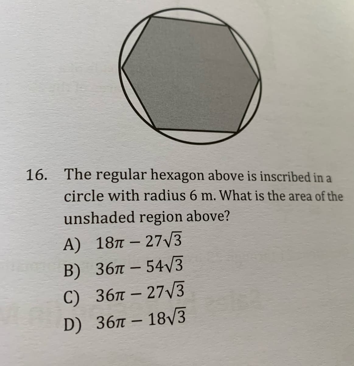 16. The regular hexagon above is inscribed in a
circle with radius 6 m. What is the area of the
unshaded region above?
А) 18п - 273
B) 36л - 54/3
C) 36л - 27/3
D) 36л — 18V3
