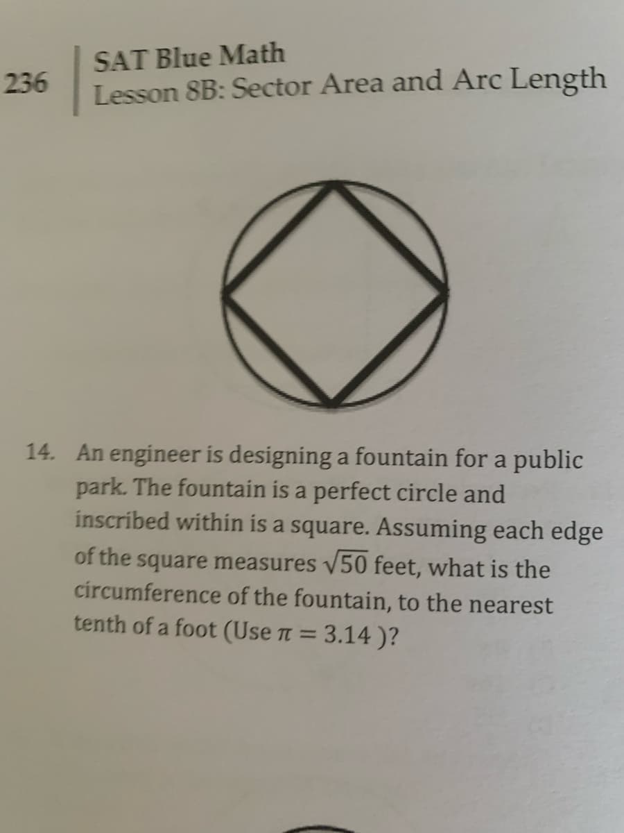 SAT Blue Math
236
Lesson 8B: Sector Area and Arc Length
14. An engineer is designing a fountain for a public
park. The fountain is a perfect circle and
inscribed within is a square. Assuming each edge
of the square measures 50 feet, what is the
circumference of the fountain, to the nearest
tenth of a foot (Use n = 3.14 )?
%3D
