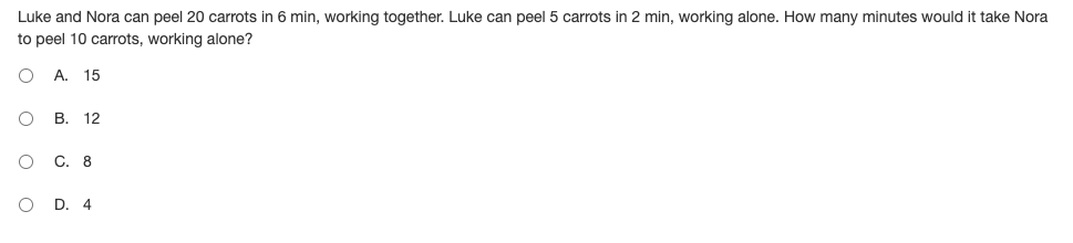 Luke and Nora can peel 20 carrots in 6 min, working together. Luke can peel 5 carrots in 2 min, working alone. How many minutes would it take Nora
to peel 10 carrots, working alone?
А. 15
В.
12
С. 8
D.
4
