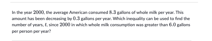 In the year 2000, the average American consumed 8.3 gallons of whole milk per year. This
amount has been decreasing by 0.3 gallons per year. Which inequality can be used to find the
number of years, t, since 2000 in which whole milk consumption was greater than 6.0 gallons
per person per year?
