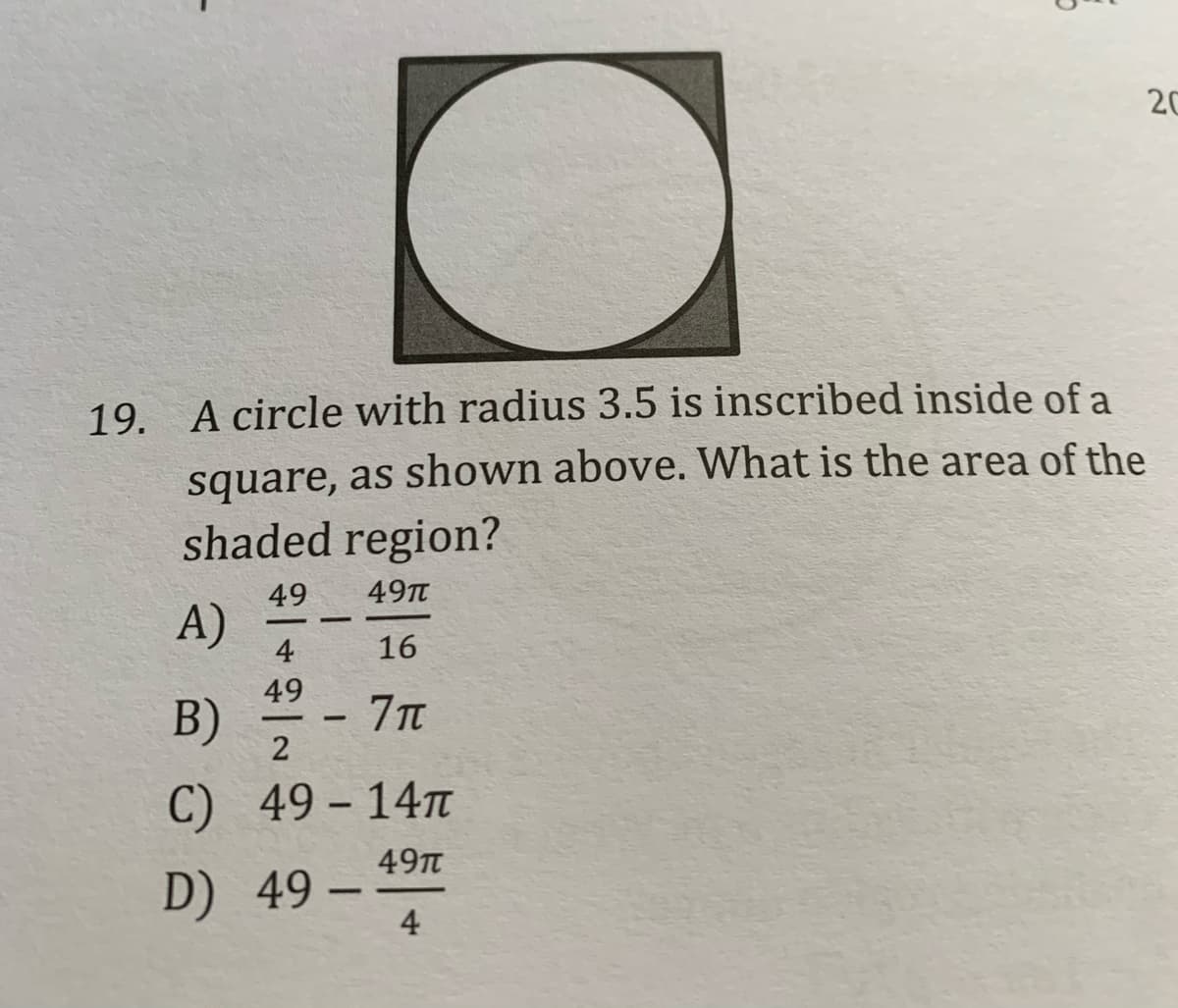 20
19. A circle with radius 3.5 is inscribed inside of a
square, as shown above. What is the area of the
shaded region?
49
49TT
A)
4
16
49
B)
2
7Tt
C) 49– 14M
-
49T
D) 49 -
4
