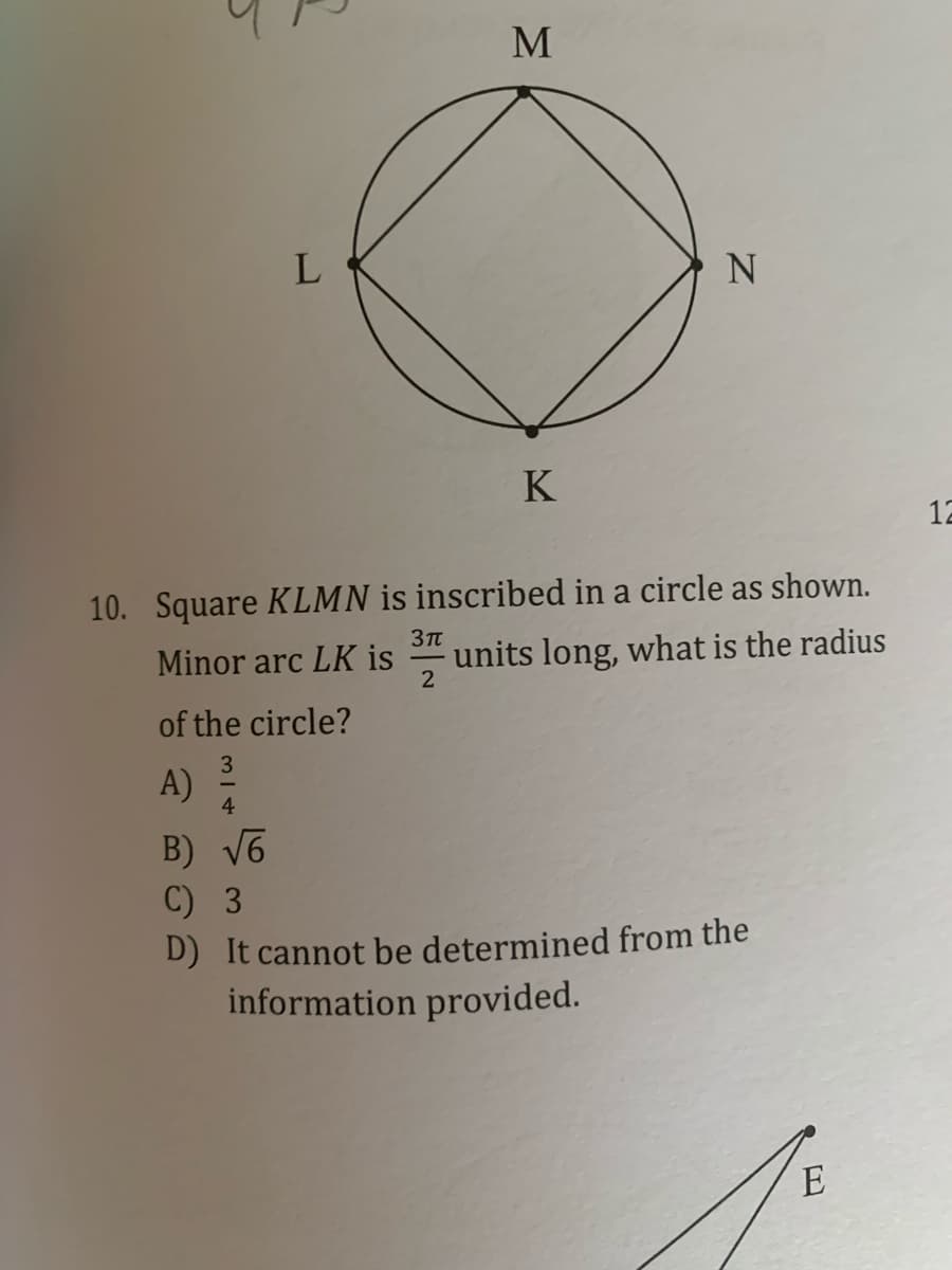 N
K
12
10. Square KLMN is inscribed in a circle as shown.
3Tt
Minor arc LK is
units long, what is the radius
of the circle?
A)
4
B) V6
C) 3
D) It cannot be determined from the
information provided.
E
