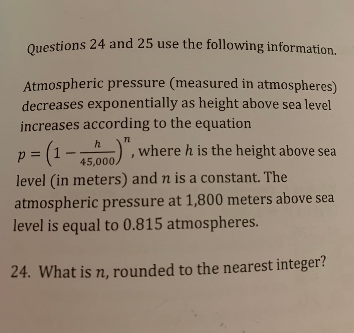 Questions 24 and 25 use the following information.
Questions 24 and 25 use the following information.
Atmospheric pressure (measured in atmospheres)
decreases exponentially as height above sea level
increases according to the equation
h
p =D [1
TE 000), where h is the height above sea
%3D
45,000,
level (in meters) and n is a constant. The
atmospheric pressure at 1,800 meters above sea
level is equal to 0.815 atmospheres.
24. What is n, rounded to the nearest integer?
