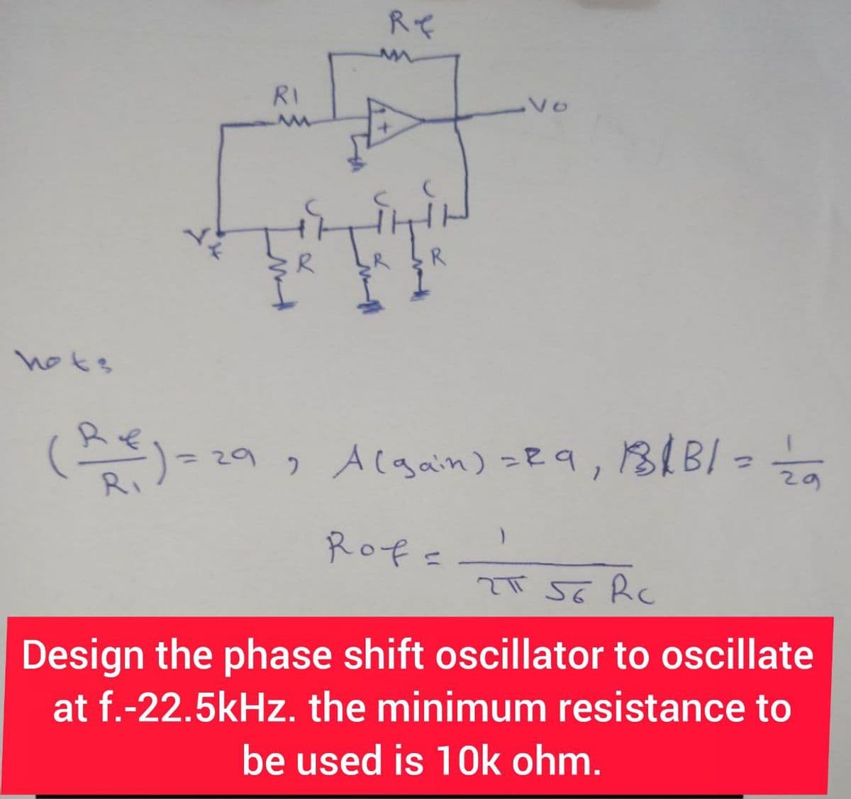 hots
RI
Re
R
Vo
(Re) = 29, A (gain) = 29, 181B/= 12/0
Rof=
2T 56 Rc
Design the phase shift oscillator to oscillate
at f.-22.5kHz. the minimum resistance to
be used is 10k ohm.