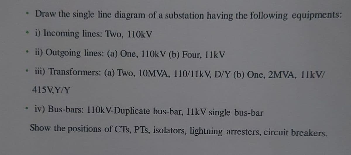 e
6
e
●
Draw the single line diagram of a substation having the following equipments:
i) Incoming lines: Two, 110kV
ii) Outgoing lines: (a) One, 110kV (b) Four, 11kV
iii) Transformers: (a) Two, 10MVA, 110/11kV, D/Y (b) One, 2MVA, 11kV/
415V,Y/Y
iv) Bus-bars: 110kV-Duplicate bus-bar, 11kV single bus-bar
Show the positions of CTS, PTs, isolators, lightning arresters, circuit breakers.