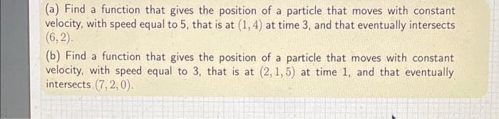 (a) Find a function that gives the position of a particle that moves with constant
velocity, with speed equal to 5, that is at (1, 4) at time 3, and that eventually intersects
(6, 2).
(b) Find a function that gives the position of a particle that moves with constant
velocity, with speed equal to 3, that is at (2, 1, 5) at time 1, and that eventually
intersects (7, 2, 0).
