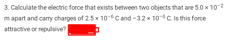 3. Calculate the electric force that exists between two objects that are 5.0 x 10-2
m apart and carry charges of 2.5 × 10-6 C and -3.2 × 10-6 C. Is this force
attractive or repulsive?
