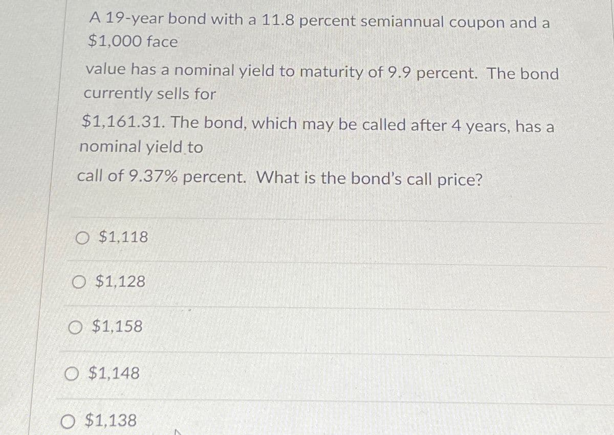A 19-year bond with a 11.8 percent semiannual coupon and a
$1,000 face
value has a nominal yield to maturity of 9.9 percent. The bond
currently sells for
$1,161.31. The bond, which may be called after 4 years, has a
nominal yield to
call of 9.37% percent. What is the bond's call price?
O $1,118
O $1,128
O $1,158
O $1,148
O $1,138